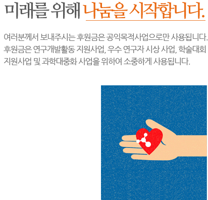 미래를 위해 나눔을 시작합니다. 여러분께서 보내주시는 후원금은 공익목적사업으로만 사용됩니다. 후원금은 연구개발활동 지원사업, 우수 연구자 시상 사업, 학술대회 지원사업 및 과학대중화 사업을 위하여 소중하게 사용됩니다.